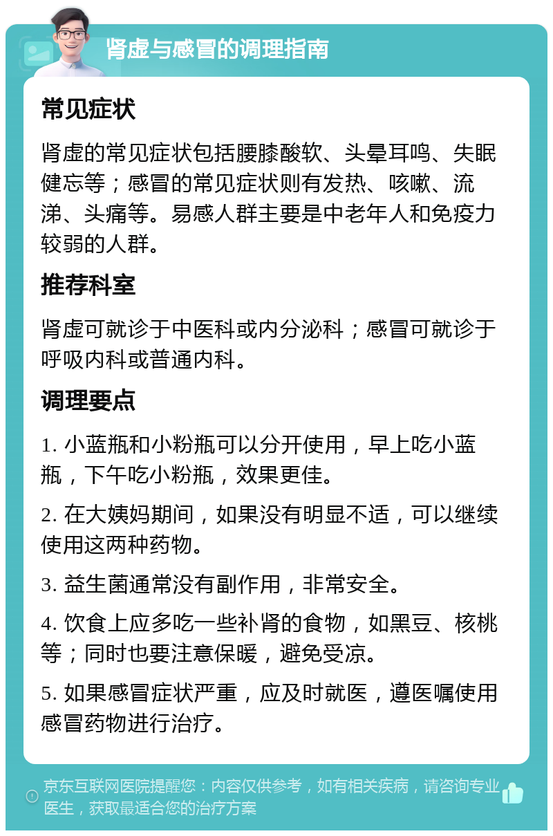 肾虚与感冒的调理指南 常见症状 肾虚的常见症状包括腰膝酸软、头晕耳鸣、失眠健忘等；感冒的常见症状则有发热、咳嗽、流涕、头痛等。易感人群主要是中老年人和免疫力较弱的人群。 推荐科室 肾虚可就诊于中医科或内分泌科；感冒可就诊于呼吸内科或普通内科。 调理要点 1. 小蓝瓶和小粉瓶可以分开使用，早上吃小蓝瓶，下午吃小粉瓶，效果更佳。 2. 在大姨妈期间，如果没有明显不适，可以继续使用这两种药物。 3. 益生菌通常没有副作用，非常安全。 4. 饮食上应多吃一些补肾的食物，如黑豆、核桃等；同时也要注意保暖，避免受凉。 5. 如果感冒症状严重，应及时就医，遵医嘱使用感冒药物进行治疗。