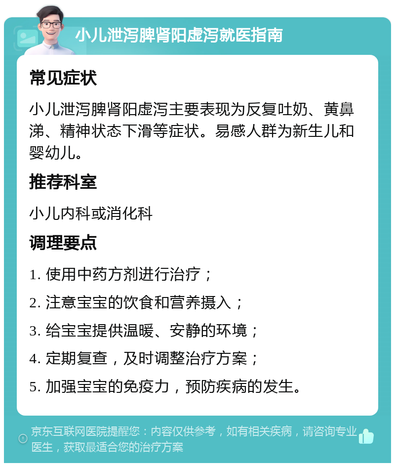 小儿泄泻脾肾阳虚泻就医指南 常见症状 小儿泄泻脾肾阳虚泻主要表现为反复吐奶、黄鼻涕、精神状态下滑等症状。易感人群为新生儿和婴幼儿。 推荐科室 小儿内科或消化科 调理要点 1. 使用中药方剂进行治疗； 2. 注意宝宝的饮食和营养摄入； 3. 给宝宝提供温暖、安静的环境； 4. 定期复查，及时调整治疗方案； 5. 加强宝宝的免疫力，预防疾病的发生。