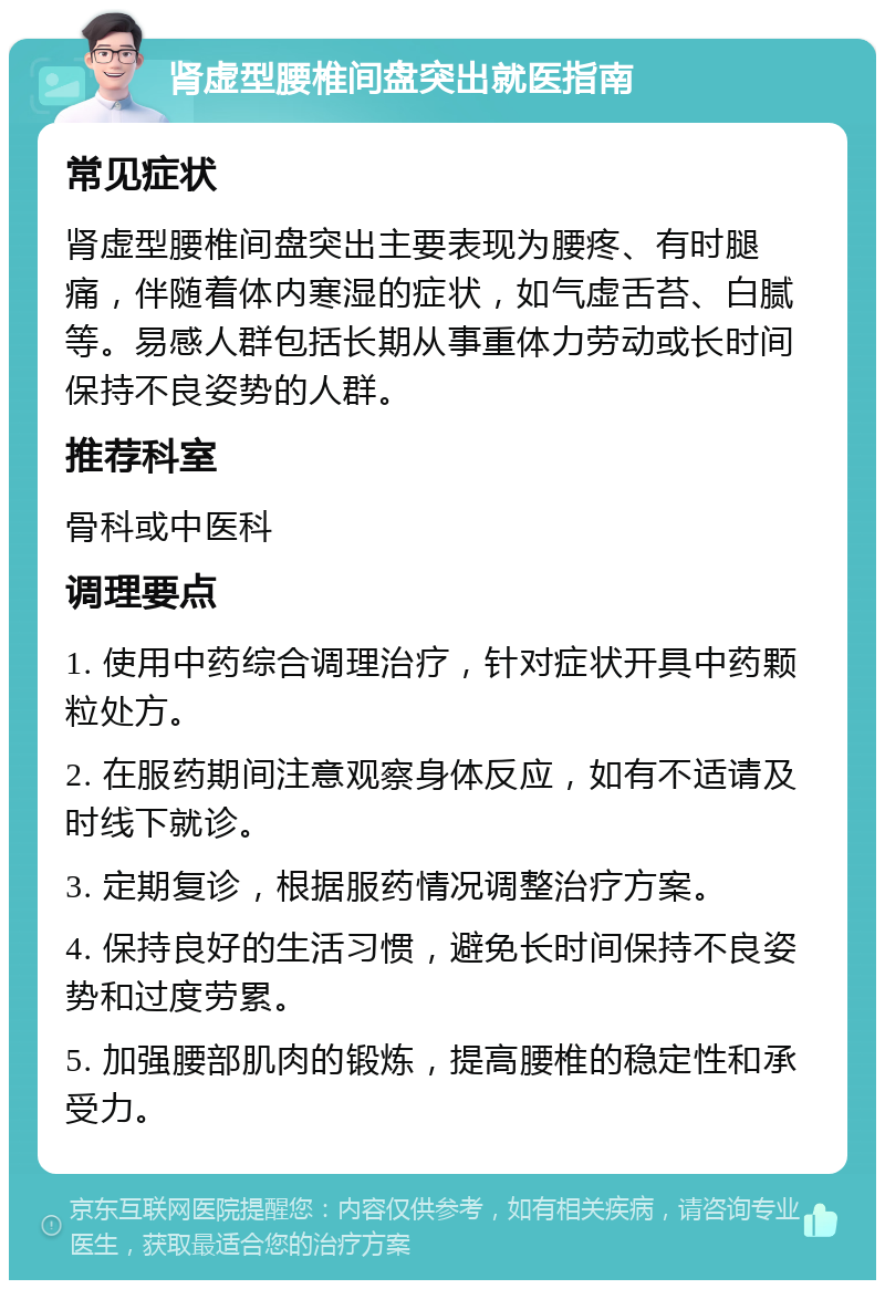 肾虚型腰椎间盘突出就医指南 常见症状 肾虚型腰椎间盘突出主要表现为腰疼、有时腿痛，伴随着体内寒湿的症状，如气虚舌苔、白腻等。易感人群包括长期从事重体力劳动或长时间保持不良姿势的人群。 推荐科室 骨科或中医科 调理要点 1. 使用中药综合调理治疗，针对症状开具中药颗粒处方。 2. 在服药期间注意观察身体反应，如有不适请及时线下就诊。 3. 定期复诊，根据服药情况调整治疗方案。 4. 保持良好的生活习惯，避免长时间保持不良姿势和过度劳累。 5. 加强腰部肌肉的锻炼，提高腰椎的稳定性和承受力。