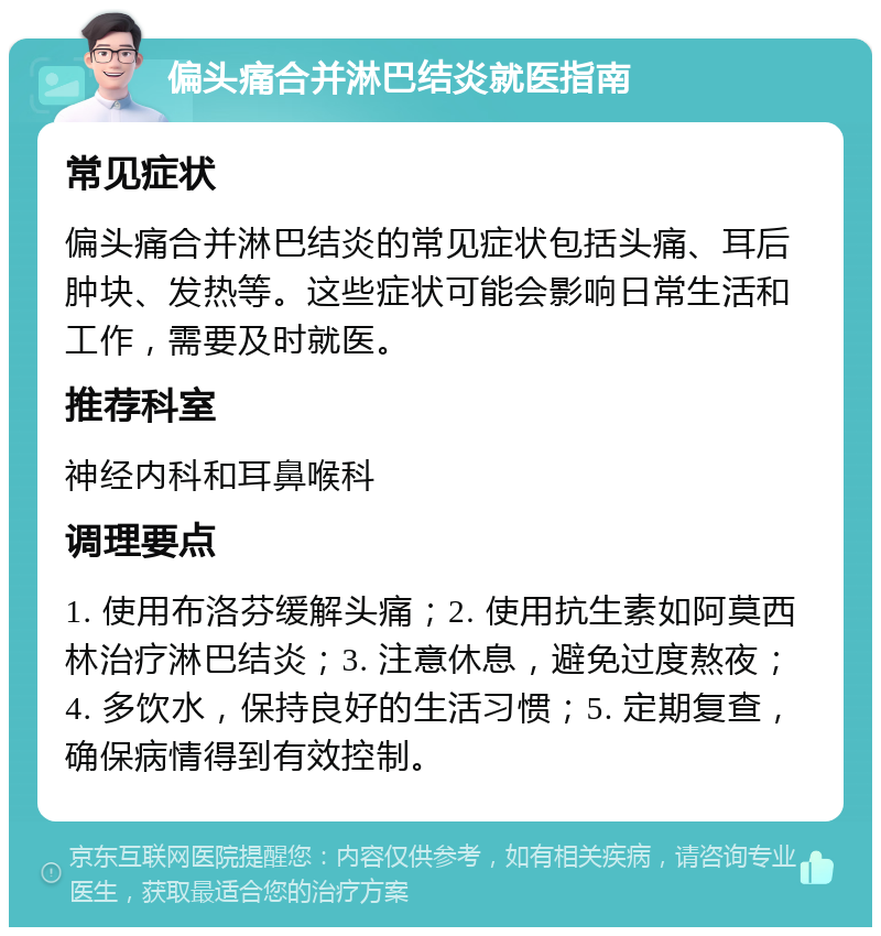 偏头痛合并淋巴结炎就医指南 常见症状 偏头痛合并淋巴结炎的常见症状包括头痛、耳后肿块、发热等。这些症状可能会影响日常生活和工作，需要及时就医。 推荐科室 神经内科和耳鼻喉科 调理要点 1. 使用布洛芬缓解头痛；2. 使用抗生素如阿莫西林治疗淋巴结炎；3. 注意休息，避免过度熬夜；4. 多饮水，保持良好的生活习惯；5. 定期复查，确保病情得到有效控制。