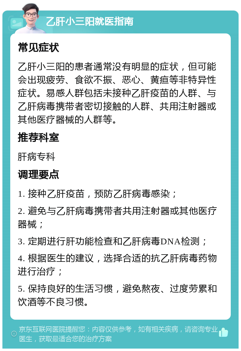 乙肝小三阳就医指南 常见症状 乙肝小三阳的患者通常没有明显的症状，但可能会出现疲劳、食欲不振、恶心、黄疸等非特异性症状。易感人群包括未接种乙肝疫苗的人群、与乙肝病毒携带者密切接触的人群、共用注射器或其他医疗器械的人群等。 推荐科室 肝病专科 调理要点 1. 接种乙肝疫苗，预防乙肝病毒感染； 2. 避免与乙肝病毒携带者共用注射器或其他医疗器械； 3. 定期进行肝功能检查和乙肝病毒DNA检测； 4. 根据医生的建议，选择合适的抗乙肝病毒药物进行治疗； 5. 保持良好的生活习惯，避免熬夜、过度劳累和饮酒等不良习惯。