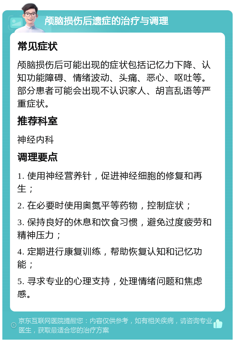 颅脑损伤后遗症的治疗与调理 常见症状 颅脑损伤后可能出现的症状包括记忆力下降、认知功能障碍、情绪波动、头痛、恶心、呕吐等。部分患者可能会出现不认识家人、胡言乱语等严重症状。 推荐科室 神经内科 调理要点 1. 使用神经营养针，促进神经细胞的修复和再生； 2. 在必要时使用奥氮平等药物，控制症状； 3. 保持良好的休息和饮食习惯，避免过度疲劳和精神压力； 4. 定期进行康复训练，帮助恢复认知和记忆功能； 5. 寻求专业的心理支持，处理情绪问题和焦虑感。