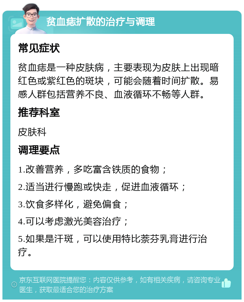 贫血痣扩散的治疗与调理 常见症状 贫血痣是一种皮肤病，主要表现为皮肤上出现暗红色或紫红色的斑块，可能会随着时间扩散。易感人群包括营养不良、血液循环不畅等人群。 推荐科室 皮肤科 调理要点 1.改善营养，多吃富含铁质的食物； 2.适当进行慢跑或快走，促进血液循环； 3.饮食多样化，避免偏食； 4.可以考虑激光美容治疗； 5.如果是汗斑，可以使用特比萘芬乳膏进行治疗。