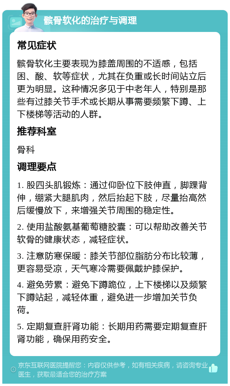 髌骨软化的治疗与调理 常见症状 髌骨软化主要表现为膝盖周围的不适感，包括困、酸、软等症状，尤其在负重或长时间站立后更为明显。这种情况多见于中老年人，特别是那些有过膝关节手术或长期从事需要频繁下蹲、上下楼梯等活动的人群。 推荐科室 骨科 调理要点 1. 股四头肌锻炼：通过仰卧位下肢伸直，脚踝背伸，绷紧大腿肌肉，然后抬起下肢，尽量抬高然后缓慢放下，来增强关节周围的稳定性。 2. 使用盐酸氨基葡萄糖胶囊：可以帮助改善关节软骨的健康状态，减轻症状。 3. 注意防寒保暖：膝关节部位脂肪分布比较薄，更容易受凉，天气寒冷需要佩戴护膝保护。 4. 避免劳累：避免下蹲跪位，上下楼梯以及频繁下蹲站起，减轻体重，避免进一步增加关节负荷。 5. 定期复查肝肾功能：长期用药需要定期复查肝肾功能，确保用药安全。