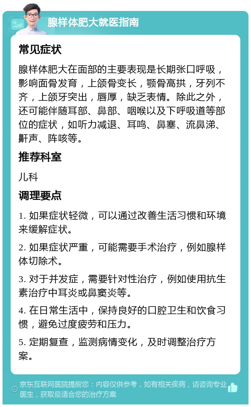 腺样体肥大就医指南 常见症状 腺样体肥大在面部的主要表现是长期张口呼吸，影响面骨发育，上颌骨变长，颚骨高拱，牙列不齐，上颌牙突出，唇厚，缺乏表情。除此之外，还可能伴随耳部、鼻部、咽喉以及下呼吸道等部位的症状，如听力减退、耳鸣、鼻塞、流鼻涕、鼾声、阵咳等。 推荐科室 儿科 调理要点 1. 如果症状轻微，可以通过改善生活习惯和环境来缓解症状。 2. 如果症状严重，可能需要手术治疗，例如腺样体切除术。 3. 对于并发症，需要针对性治疗，例如使用抗生素治疗中耳炎或鼻窦炎等。 4. 在日常生活中，保持良好的口腔卫生和饮食习惯，避免过度疲劳和压力。 5. 定期复查，监测病情变化，及时调整治疗方案。