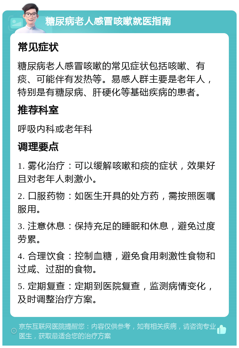 糖尿病老人感冒咳嗽就医指南 常见症状 糖尿病老人感冒咳嗽的常见症状包括咳嗽、有痰、可能伴有发热等。易感人群主要是老年人，特别是有糖尿病、肝硬化等基础疾病的患者。 推荐科室 呼吸内科或老年科 调理要点 1. 雾化治疗：可以缓解咳嗽和痰的症状，效果好且对老年人刺激小。 2. 口服药物：如医生开具的处方药，需按照医嘱服用。 3. 注意休息：保持充足的睡眠和休息，避免过度劳累。 4. 合理饮食：控制血糖，避免食用刺激性食物和过咸、过甜的食物。 5. 定期复查：定期到医院复查，监测病情变化，及时调整治疗方案。