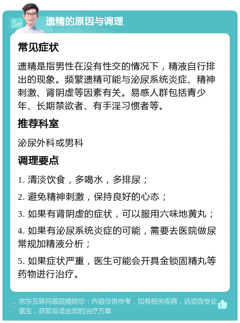 遗精的原因与调理 常见症状 遗精是指男性在没有性交的情况下，精液自行排出的现象。频繁遗精可能与泌尿系统炎症、精神刺激、肾阴虚等因素有关。易感人群包括青少年、长期禁欲者、有手淫习惯者等。 推荐科室 泌尿外科或男科 调理要点 1. 清淡饮食，多喝水，多排尿； 2. 避免精神刺激，保持良好的心态； 3. 如果有肾阴虚的症状，可以服用六味地黄丸； 4. 如果有泌尿系统炎症的可能，需要去医院做尿常规加精液分析； 5. 如果症状严重，医生可能会开具金锁固精丸等药物进行治疗。