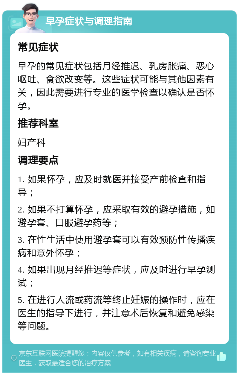 早孕症状与调理指南 常见症状 早孕的常见症状包括月经推迟、乳房胀痛、恶心呕吐、食欲改变等。这些症状可能与其他因素有关，因此需要进行专业的医学检查以确认是否怀孕。 推荐科室 妇产科 调理要点 1. 如果怀孕，应及时就医并接受产前检查和指导； 2. 如果不打算怀孕，应采取有效的避孕措施，如避孕套、口服避孕药等； 3. 在性生活中使用避孕套可以有效预防性传播疾病和意外怀孕； 4. 如果出现月经推迟等症状，应及时进行早孕测试； 5. 在进行人流或药流等终止妊娠的操作时，应在医生的指导下进行，并注意术后恢复和避免感染等问题。