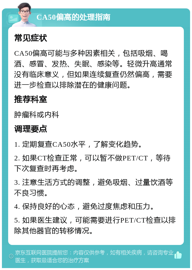 CA50偏高的处理指南 常见症状 CA50偏高可能与多种因素相关，包括吸烟、喝酒、感冒、发热、失眠、感染等。轻微升高通常没有临床意义，但如果连续复查仍然偏高，需要进一步检查以排除潜在的健康问题。 推荐科室 肿瘤科或内科 调理要点 1. 定期复查CA50水平，了解变化趋势。 2. 如果CT检查正常，可以暂不做PET/CT，等待下次复查时再考虑。 3. 注意生活方式的调整，避免吸烟、过量饮酒等不良习惯。 4. 保持良好的心态，避免过度焦虑和压力。 5. 如果医生建议，可能需要进行PET/CT检查以排除其他器官的转移情况。