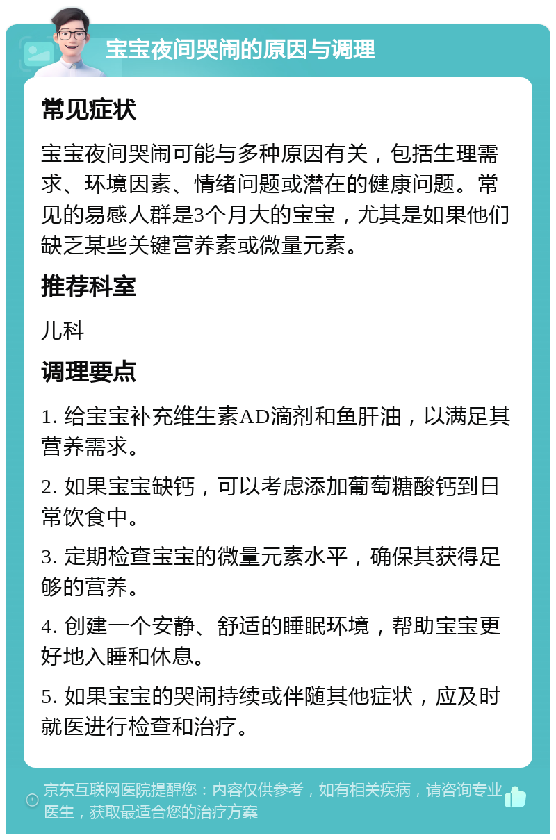 宝宝夜间哭闹的原因与调理 常见症状 宝宝夜间哭闹可能与多种原因有关，包括生理需求、环境因素、情绪问题或潜在的健康问题。常见的易感人群是3个月大的宝宝，尤其是如果他们缺乏某些关键营养素或微量元素。 推荐科室 儿科 调理要点 1. 给宝宝补充维生素AD滴剂和鱼肝油，以满足其营养需求。 2. 如果宝宝缺钙，可以考虑添加葡萄糖酸钙到日常饮食中。 3. 定期检查宝宝的微量元素水平，确保其获得足够的营养。 4. 创建一个安静、舒适的睡眠环境，帮助宝宝更好地入睡和休息。 5. 如果宝宝的哭闹持续或伴随其他症状，应及时就医进行检查和治疗。