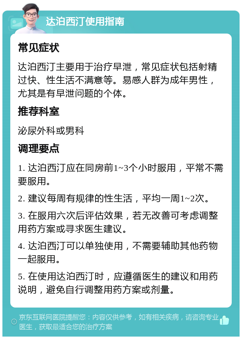 达泊西汀使用指南 常见症状 达泊西汀主要用于治疗早泄，常见症状包括射精过快、性生活不满意等。易感人群为成年男性，尤其是有早泄问题的个体。 推荐科室 泌尿外科或男科 调理要点 1. 达泊西汀应在同房前1~3个小时服用，平常不需要服用。 2. 建议每周有规律的性生活，平均一周1~2次。 3. 在服用六次后评估效果，若无改善可考虑调整用药方案或寻求医生建议。 4. 达泊西汀可以单独使用，不需要辅助其他药物一起服用。 5. 在使用达泊西汀时，应遵循医生的建议和用药说明，避免自行调整用药方案或剂量。