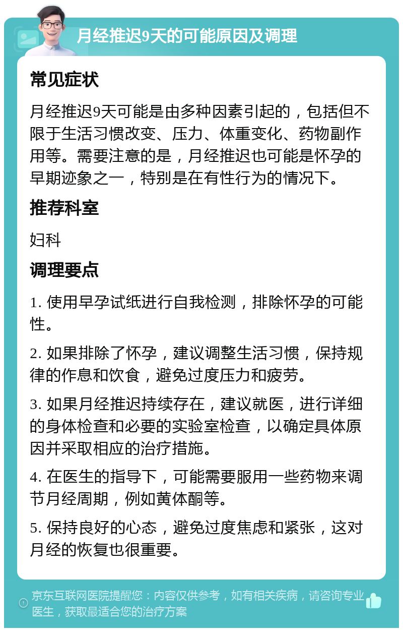 月经推迟9天的可能原因及调理 常见症状 月经推迟9天可能是由多种因素引起的，包括但不限于生活习惯改变、压力、体重变化、药物副作用等。需要注意的是，月经推迟也可能是怀孕的早期迹象之一，特别是在有性行为的情况下。 推荐科室 妇科 调理要点 1. 使用早孕试纸进行自我检测，排除怀孕的可能性。 2. 如果排除了怀孕，建议调整生活习惯，保持规律的作息和饮食，避免过度压力和疲劳。 3. 如果月经推迟持续存在，建议就医，进行详细的身体检查和必要的实验室检查，以确定具体原因并采取相应的治疗措施。 4. 在医生的指导下，可能需要服用一些药物来调节月经周期，例如黄体酮等。 5. 保持良好的心态，避免过度焦虑和紧张，这对月经的恢复也很重要。