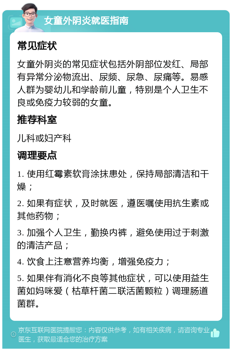 女童外阴炎就医指南 常见症状 女童外阴炎的常见症状包括外阴部位发红、局部有异常分泌物流出、尿频、尿急、尿痛等。易感人群为婴幼儿和学龄前儿童，特别是个人卫生不良或免疫力较弱的女童。 推荐科室 儿科或妇产科 调理要点 1. 使用红霉素软膏涂抹患处，保持局部清洁和干燥； 2. 如果有症状，及时就医，遵医嘱使用抗生素或其他药物； 3. 加强个人卫生，勤换内裤，避免使用过于刺激的清洁产品； 4. 饮食上注意营养均衡，增强免疫力； 5. 如果伴有消化不良等其他症状，可以使用益生菌如妈咪爱（枯草杆菌二联活菌颗粒）调理肠道菌群。