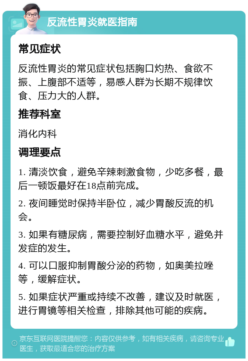 反流性胃炎就医指南 常见症状 反流性胃炎的常见症状包括胸口灼热、食欲不振、上腹部不适等，易感人群为长期不规律饮食、压力大的人群。 推荐科室 消化内科 调理要点 1. 清淡饮食，避免辛辣刺激食物，少吃多餐，最后一顿饭最好在18点前完成。 2. 夜间睡觉时保持半卧位，减少胃酸反流的机会。 3. 如果有糖尿病，需要控制好血糖水平，避免并发症的发生。 4. 可以口服抑制胃酸分泌的药物，如奥美拉唑等，缓解症状。 5. 如果症状严重或持续不改善，建议及时就医，进行胃镜等相关检查，排除其他可能的疾病。