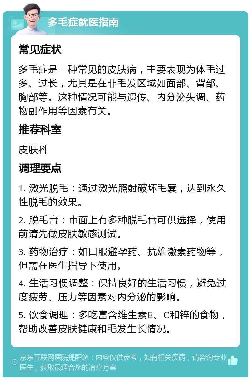 多毛症就医指南 常见症状 多毛症是一种常见的皮肤病，主要表现为体毛过多、过长，尤其是在非毛发区域如面部、背部、胸部等。这种情况可能与遗传、内分泌失调、药物副作用等因素有关。 推荐科室 皮肤科 调理要点 1. 激光脱毛：通过激光照射破坏毛囊，达到永久性脱毛的效果。 2. 脱毛膏：市面上有多种脱毛膏可供选择，使用前请先做皮肤敏感测试。 3. 药物治疗：如口服避孕药、抗雄激素药物等，但需在医生指导下使用。 4. 生活习惯调整：保持良好的生活习惯，避免过度疲劳、压力等因素对内分泌的影响。 5. 饮食调理：多吃富含维生素E、C和锌的食物，帮助改善皮肤健康和毛发生长情况。