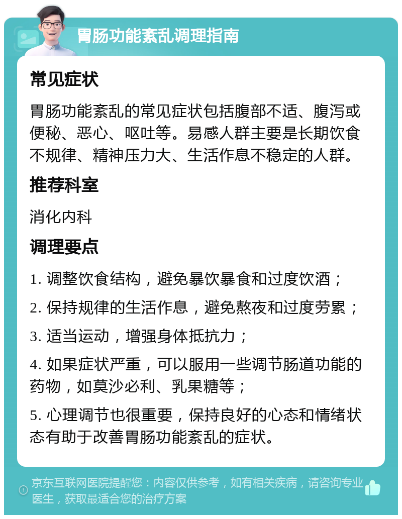 胃肠功能紊乱调理指南 常见症状 胃肠功能紊乱的常见症状包括腹部不适、腹泻或便秘、恶心、呕吐等。易感人群主要是长期饮食不规律、精神压力大、生活作息不稳定的人群。 推荐科室 消化内科 调理要点 1. 调整饮食结构，避免暴饮暴食和过度饮酒； 2. 保持规律的生活作息，避免熬夜和过度劳累； 3. 适当运动，增强身体抵抗力； 4. 如果症状严重，可以服用一些调节肠道功能的药物，如莫沙必利、乳果糖等； 5. 心理调节也很重要，保持良好的心态和情绪状态有助于改善胃肠功能紊乱的症状。