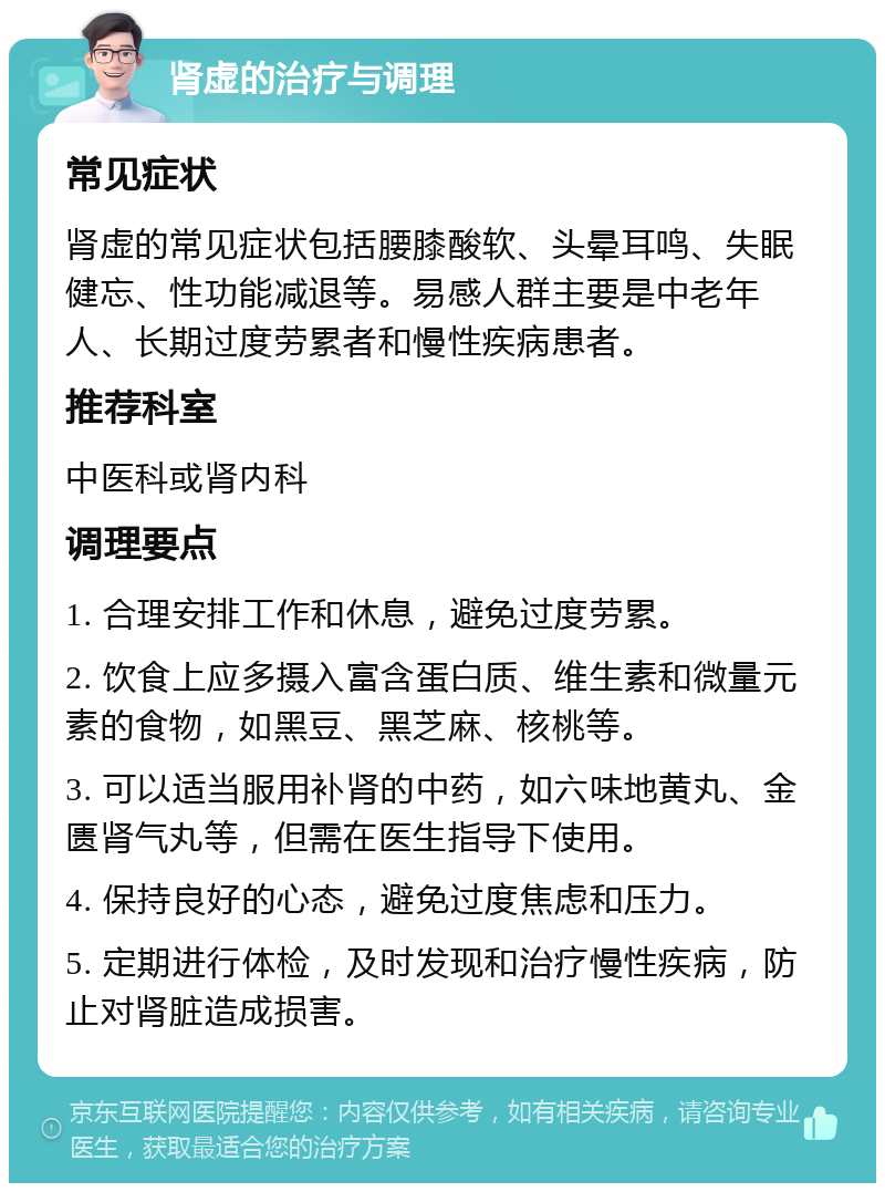 肾虚的治疗与调理 常见症状 肾虚的常见症状包括腰膝酸软、头晕耳鸣、失眠健忘、性功能减退等。易感人群主要是中老年人、长期过度劳累者和慢性疾病患者。 推荐科室 中医科或肾内科 调理要点 1. 合理安排工作和休息，避免过度劳累。 2. 饮食上应多摄入富含蛋白质、维生素和微量元素的食物，如黑豆、黑芝麻、核桃等。 3. 可以适当服用补肾的中药，如六味地黄丸、金匮肾气丸等，但需在医生指导下使用。 4. 保持良好的心态，避免过度焦虑和压力。 5. 定期进行体检，及时发现和治疗慢性疾病，防止对肾脏造成损害。