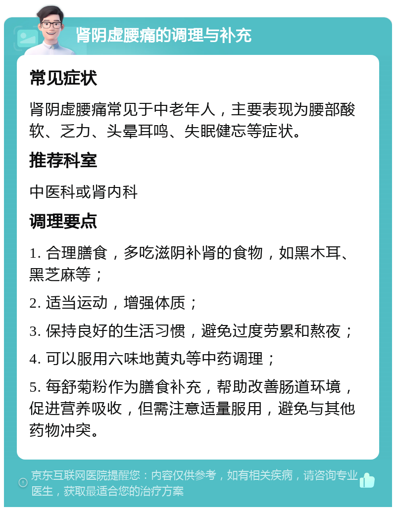 肾阴虚腰痛的调理与补充 常见症状 肾阴虚腰痛常见于中老年人，主要表现为腰部酸软、乏力、头晕耳鸣、失眠健忘等症状。 推荐科室 中医科或肾内科 调理要点 1. 合理膳食，多吃滋阴补肾的食物，如黑木耳、黑芝麻等； 2. 适当运动，增强体质； 3. 保持良好的生活习惯，避免过度劳累和熬夜； 4. 可以服用六味地黄丸等中药调理； 5. 每舒菊粉作为膳食补充，帮助改善肠道环境，促进营养吸收，但需注意适量服用，避免与其他药物冲突。