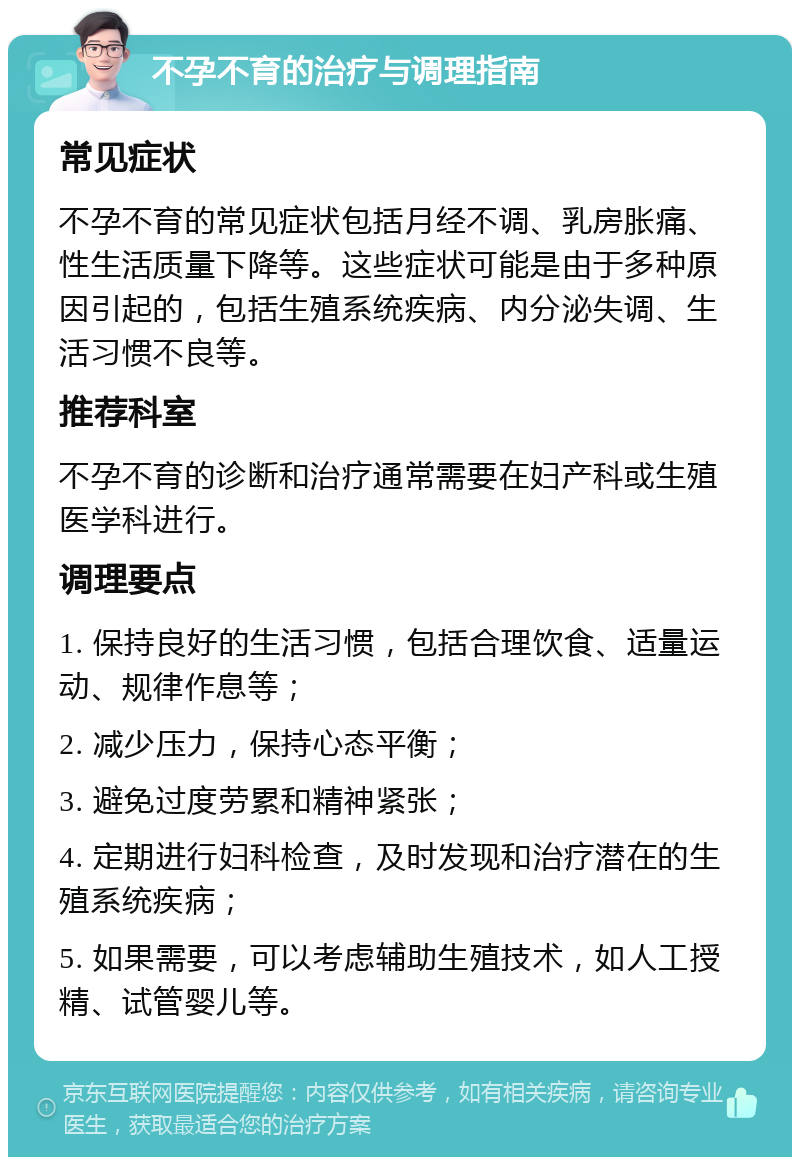 不孕不育的治疗与调理指南 常见症状 不孕不育的常见症状包括月经不调、乳房胀痛、性生活质量下降等。这些症状可能是由于多种原因引起的，包括生殖系统疾病、内分泌失调、生活习惯不良等。 推荐科室 不孕不育的诊断和治疗通常需要在妇产科或生殖医学科进行。 调理要点 1. 保持良好的生活习惯，包括合理饮食、适量运动、规律作息等； 2. 减少压力，保持心态平衡； 3. 避免过度劳累和精神紧张； 4. 定期进行妇科检查，及时发现和治疗潜在的生殖系统疾病； 5. 如果需要，可以考虑辅助生殖技术，如人工授精、试管婴儿等。