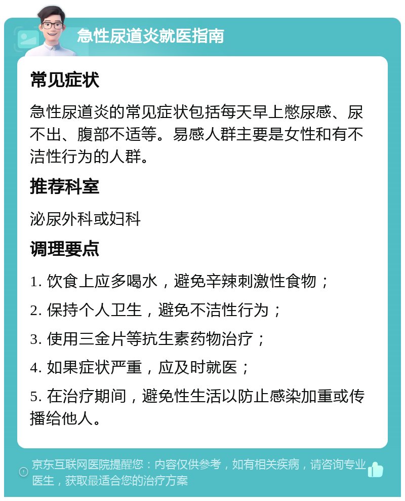 急性尿道炎就医指南 常见症状 急性尿道炎的常见症状包括每天早上憋尿感、尿不出、腹部不适等。易感人群主要是女性和有不洁性行为的人群。 推荐科室 泌尿外科或妇科 调理要点 1. 饮食上应多喝水，避免辛辣刺激性食物； 2. 保持个人卫生，避免不洁性行为； 3. 使用三金片等抗生素药物治疗； 4. 如果症状严重，应及时就医； 5. 在治疗期间，避免性生活以防止感染加重或传播给他人。