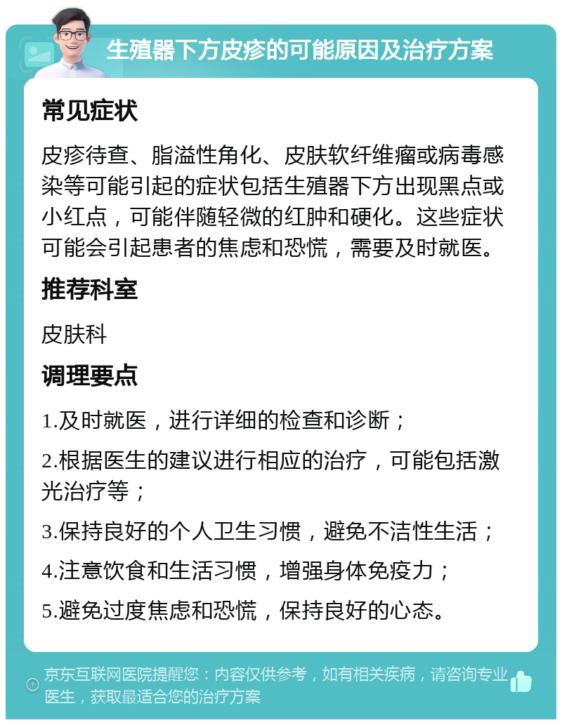 生殖器下方皮疹的可能原因及治疗方案 常见症状 皮疹待查、脂溢性角化、皮肤软纤维瘤或病毒感染等可能引起的症状包括生殖器下方出现黑点或小红点，可能伴随轻微的红肿和硬化。这些症状可能会引起患者的焦虑和恐慌，需要及时就医。 推荐科室 皮肤科 调理要点 1.及时就医，进行详细的检查和诊断； 2.根据医生的建议进行相应的治疗，可能包括激光治疗等； 3.保持良好的个人卫生习惯，避免不洁性生活； 4.注意饮食和生活习惯，增强身体免疫力； 5.避免过度焦虑和恐慌，保持良好的心态。