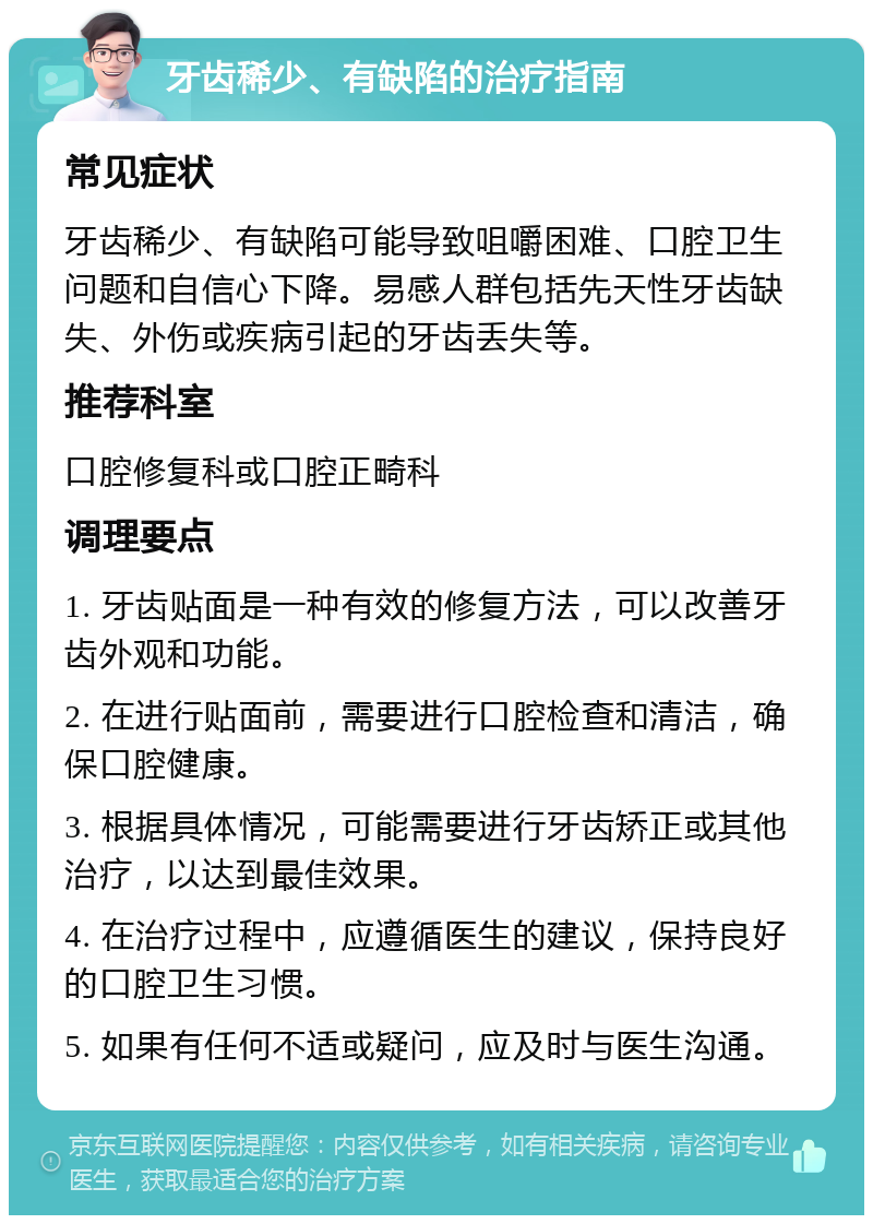 牙齿稀少、有缺陷的治疗指南 常见症状 牙齿稀少、有缺陷可能导致咀嚼困难、口腔卫生问题和自信心下降。易感人群包括先天性牙齿缺失、外伤或疾病引起的牙齿丢失等。 推荐科室 口腔修复科或口腔正畸科 调理要点 1. 牙齿贴面是一种有效的修复方法，可以改善牙齿外观和功能。 2. 在进行贴面前，需要进行口腔检查和清洁，确保口腔健康。 3. 根据具体情况，可能需要进行牙齿矫正或其他治疗，以达到最佳效果。 4. 在治疗过程中，应遵循医生的建议，保持良好的口腔卫生习惯。 5. 如果有任何不适或疑问，应及时与医生沟通。