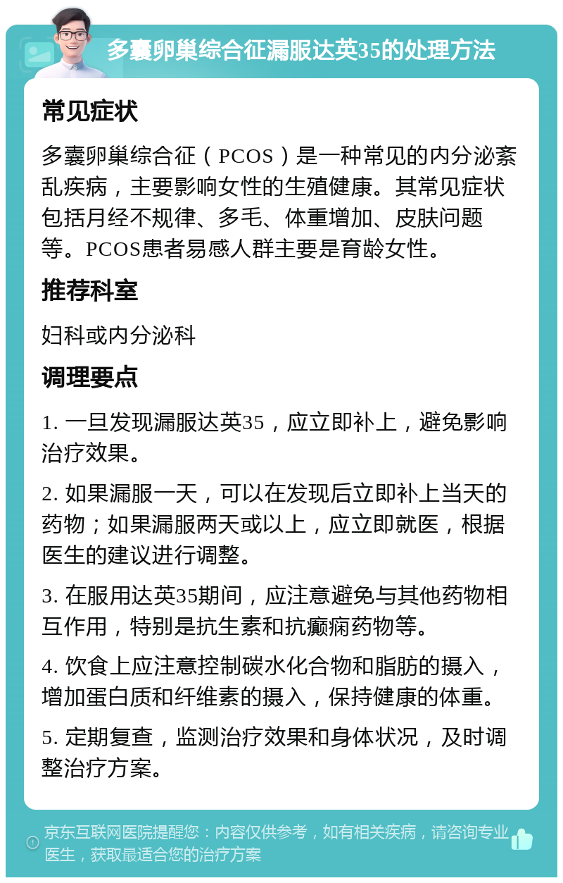 多囊卵巢综合征漏服达英35的处理方法 常见症状 多囊卵巢综合征（PCOS）是一种常见的内分泌紊乱疾病，主要影响女性的生殖健康。其常见症状包括月经不规律、多毛、体重增加、皮肤问题等。PCOS患者易感人群主要是育龄女性。 推荐科室 妇科或内分泌科 调理要点 1. 一旦发现漏服达英35，应立即补上，避免影响治疗效果。 2. 如果漏服一天，可以在发现后立即补上当天的药物；如果漏服两天或以上，应立即就医，根据医生的建议进行调整。 3. 在服用达英35期间，应注意避免与其他药物相互作用，特别是抗生素和抗癫痫药物等。 4. 饮食上应注意控制碳水化合物和脂肪的摄入，增加蛋白质和纤维素的摄入，保持健康的体重。 5. 定期复查，监测治疗效果和身体状况，及时调整治疗方案。