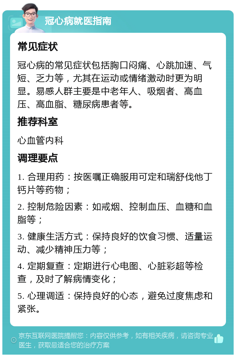 冠心病就医指南 常见症状 冠心病的常见症状包括胸口闷痛、心跳加速、气短、乏力等，尤其在运动或情绪激动时更为明显。易感人群主要是中老年人、吸烟者、高血压、高血脂、糖尿病患者等。 推荐科室 心血管内科 调理要点 1. 合理用药：按医嘱正确服用可定和瑞舒伐他丁钙片等药物； 2. 控制危险因素：如戒烟、控制血压、血糖和血脂等； 3. 健康生活方式：保持良好的饮食习惯、适量运动、减少精神压力等； 4. 定期复查：定期进行心电图、心脏彩超等检查，及时了解病情变化； 5. 心理调适：保持良好的心态，避免过度焦虑和紧张。