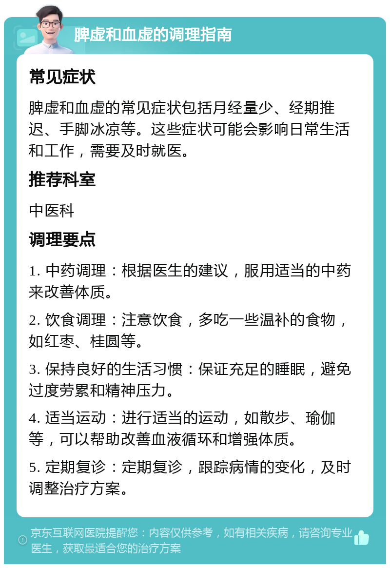 脾虚和血虚的调理指南 常见症状 脾虚和血虚的常见症状包括月经量少、经期推迟、手脚冰凉等。这些症状可能会影响日常生活和工作，需要及时就医。 推荐科室 中医科 调理要点 1. 中药调理：根据医生的建议，服用适当的中药来改善体质。 2. 饮食调理：注意饮食，多吃一些温补的食物，如红枣、桂圆等。 3. 保持良好的生活习惯：保证充足的睡眠，避免过度劳累和精神压力。 4. 适当运动：进行适当的运动，如散步、瑜伽等，可以帮助改善血液循环和增强体质。 5. 定期复诊：定期复诊，跟踪病情的变化，及时调整治疗方案。