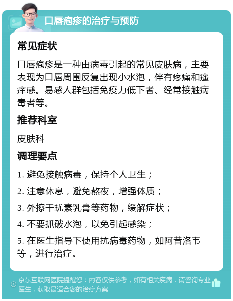 口唇疱疹的治疗与预防 常见症状 口唇疱疹是一种由病毒引起的常见皮肤病，主要表现为口唇周围反复出现小水泡，伴有疼痛和瘙痒感。易感人群包括免疫力低下者、经常接触病毒者等。 推荐科室 皮肤科 调理要点 1. 避免接触病毒，保持个人卫生； 2. 注意休息，避免熬夜，增强体质； 3. 外擦干扰素乳膏等药物，缓解症状； 4. 不要抓破水泡，以免引起感染； 5. 在医生指导下使用抗病毒药物，如阿昔洛韦等，进行治疗。