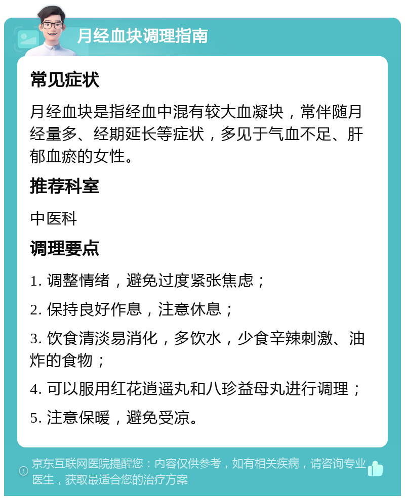 月经血块调理指南 常见症状 月经血块是指经血中混有较大血凝块，常伴随月经量多、经期延长等症状，多见于气血不足、肝郁血瘀的女性。 推荐科室 中医科 调理要点 1. 调整情绪，避免过度紧张焦虑； 2. 保持良好作息，注意休息； 3. 饮食清淡易消化，多饮水，少食辛辣刺激、油炸的食物； 4. 可以服用红花逍遥丸和八珍益母丸进行调理； 5. 注意保暖，避免受凉。