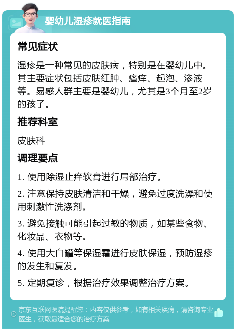 婴幼儿湿疹就医指南 常见症状 湿疹是一种常见的皮肤病，特别是在婴幼儿中。其主要症状包括皮肤红肿、瘙痒、起泡、渗液等。易感人群主要是婴幼儿，尤其是3个月至2岁的孩子。 推荐科室 皮肤科 调理要点 1. 使用除湿止痒软膏进行局部治疗。 2. 注意保持皮肤清洁和干燥，避免过度洗澡和使用刺激性洗涤剂。 3. 避免接触可能引起过敏的物质，如某些食物、化妆品、衣物等。 4. 使用大白罐等保湿霜进行皮肤保湿，预防湿疹的发生和复发。 5. 定期复诊，根据治疗效果调整治疗方案。