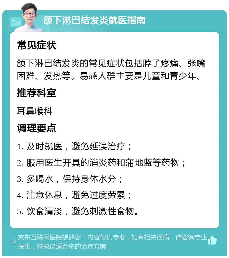 颌下淋巴结发炎就医指南 常见症状 颌下淋巴结发炎的常见症状包括脖子疼痛、张嘴困难、发热等。易感人群主要是儿童和青少年。 推荐科室 耳鼻喉科 调理要点 1. 及时就医，避免延误治疗； 2. 服用医生开具的消炎药和蒲地蓝等药物； 3. 多喝水，保持身体水分； 4. 注意休息，避免过度劳累； 5. 饮食清淡，避免刺激性食物。