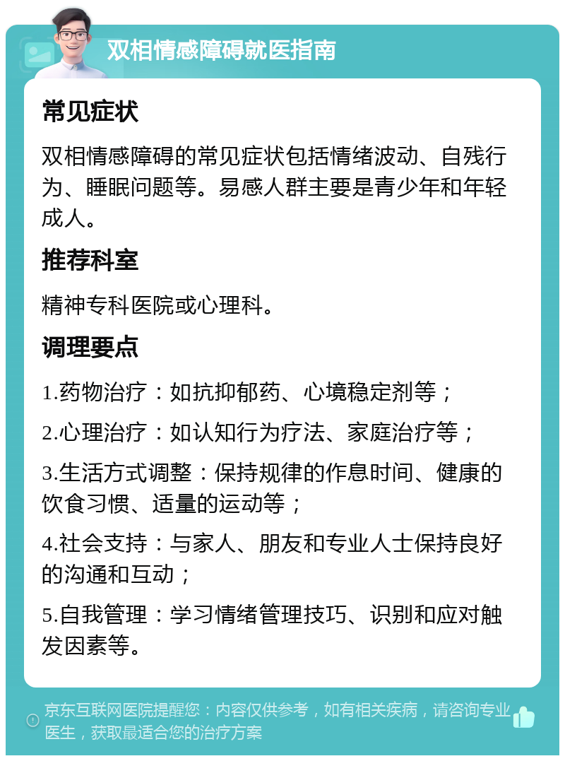 双相情感障碍就医指南 常见症状 双相情感障碍的常见症状包括情绪波动、自残行为、睡眠问题等。易感人群主要是青少年和年轻成人。 推荐科室 精神专科医院或心理科。 调理要点 1.药物治疗：如抗抑郁药、心境稳定剂等； 2.心理治疗：如认知行为疗法、家庭治疗等； 3.生活方式调整：保持规律的作息时间、健康的饮食习惯、适量的运动等； 4.社会支持：与家人、朋友和专业人士保持良好的沟通和互动； 5.自我管理：学习情绪管理技巧、识别和应对触发因素等。