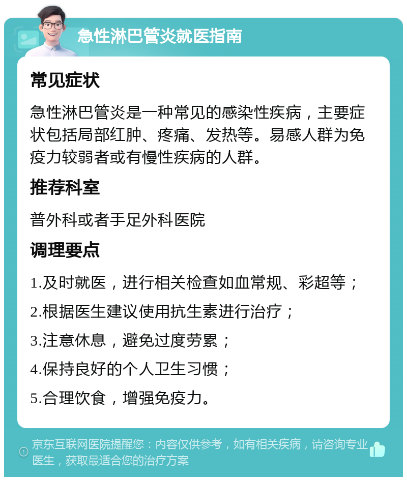 急性淋巴管炎就医指南 常见症状 急性淋巴管炎是一种常见的感染性疾病，主要症状包括局部红肿、疼痛、发热等。易感人群为免疫力较弱者或有慢性疾病的人群。 推荐科室 普外科或者手足外科医院 调理要点 1.及时就医，进行相关检查如血常规、彩超等； 2.根据医生建议使用抗生素进行治疗； 3.注意休息，避免过度劳累； 4.保持良好的个人卫生习惯； 5.合理饮食，增强免疫力。