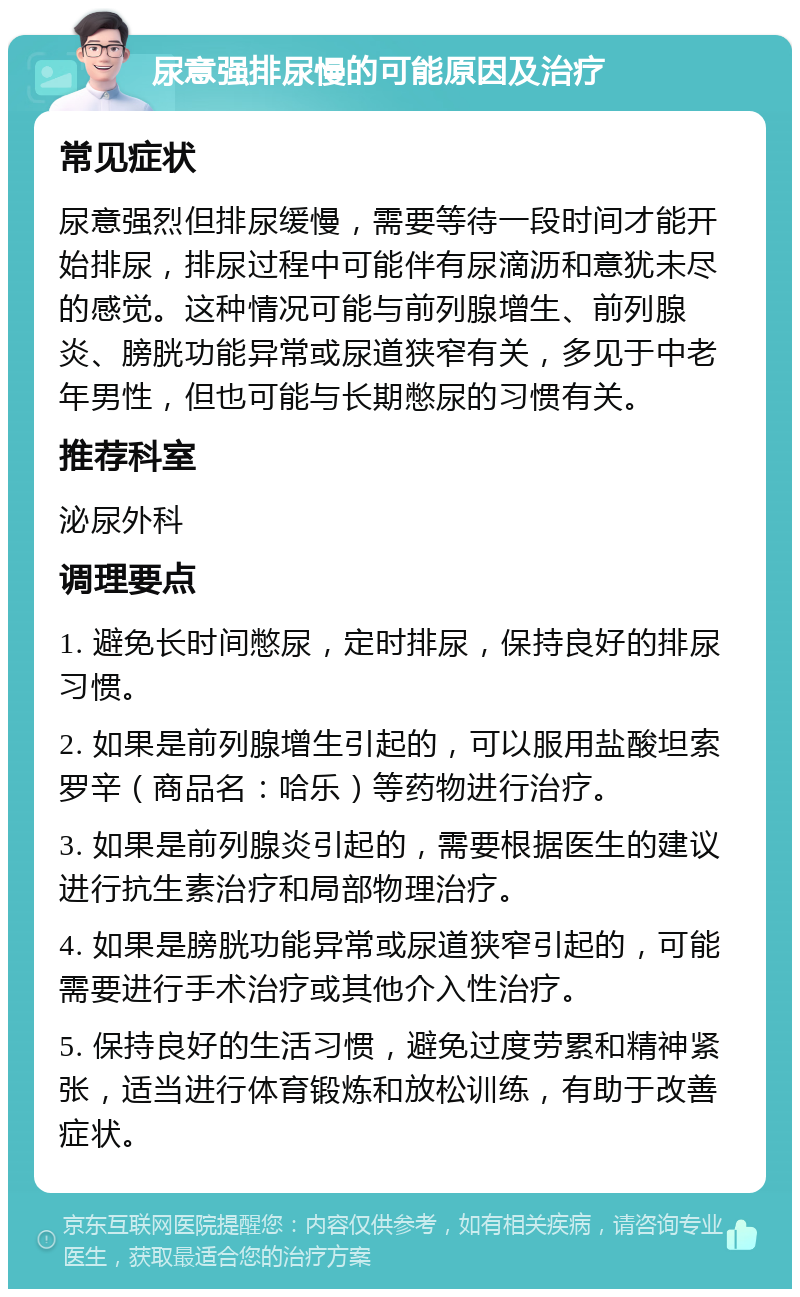 尿意强排尿慢的可能原因及治疗 常见症状 尿意强烈但排尿缓慢，需要等待一段时间才能开始排尿，排尿过程中可能伴有尿滴沥和意犹未尽的感觉。这种情况可能与前列腺增生、前列腺炎、膀胱功能异常或尿道狭窄有关，多见于中老年男性，但也可能与长期憋尿的习惯有关。 推荐科室 泌尿外科 调理要点 1. 避免长时间憋尿，定时排尿，保持良好的排尿习惯。 2. 如果是前列腺增生引起的，可以服用盐酸坦索罗辛（商品名：哈乐）等药物进行治疗。 3. 如果是前列腺炎引起的，需要根据医生的建议进行抗生素治疗和局部物理治疗。 4. 如果是膀胱功能异常或尿道狭窄引起的，可能需要进行手术治疗或其他介入性治疗。 5. 保持良好的生活习惯，避免过度劳累和精神紧张，适当进行体育锻炼和放松训练，有助于改善症状。