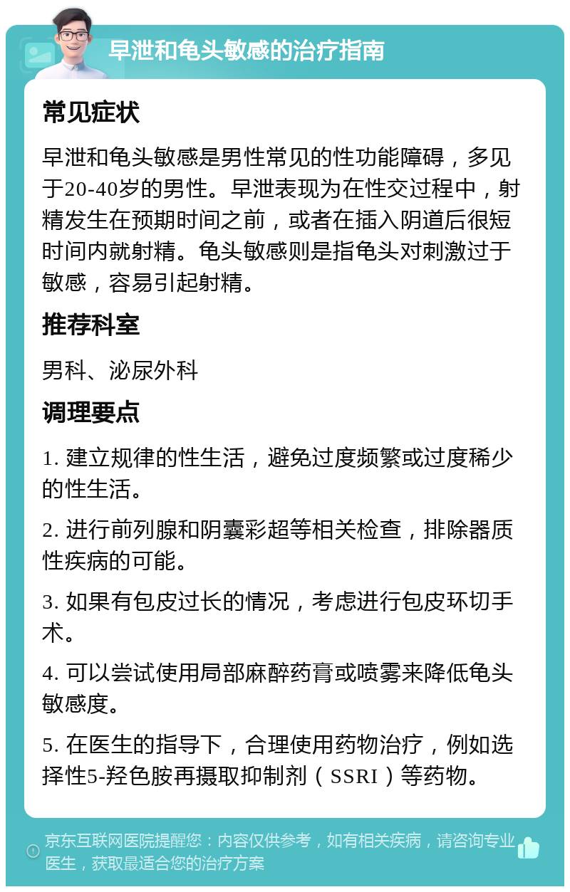 早泄和龟头敏感的治疗指南 常见症状 早泄和龟头敏感是男性常见的性功能障碍，多见于20-40岁的男性。早泄表现为在性交过程中，射精发生在预期时间之前，或者在插入阴道后很短时间内就射精。龟头敏感则是指龟头对刺激过于敏感，容易引起射精。 推荐科室 男科、泌尿外科 调理要点 1. 建立规律的性生活，避免过度频繁或过度稀少的性生活。 2. 进行前列腺和阴囊彩超等相关检查，排除器质性疾病的可能。 3. 如果有包皮过长的情况，考虑进行包皮环切手术。 4. 可以尝试使用局部麻醉药膏或喷雾来降低龟头敏感度。 5. 在医生的指导下，合理使用药物治疗，例如选择性5-羟色胺再摄取抑制剂（SSRI）等药物。