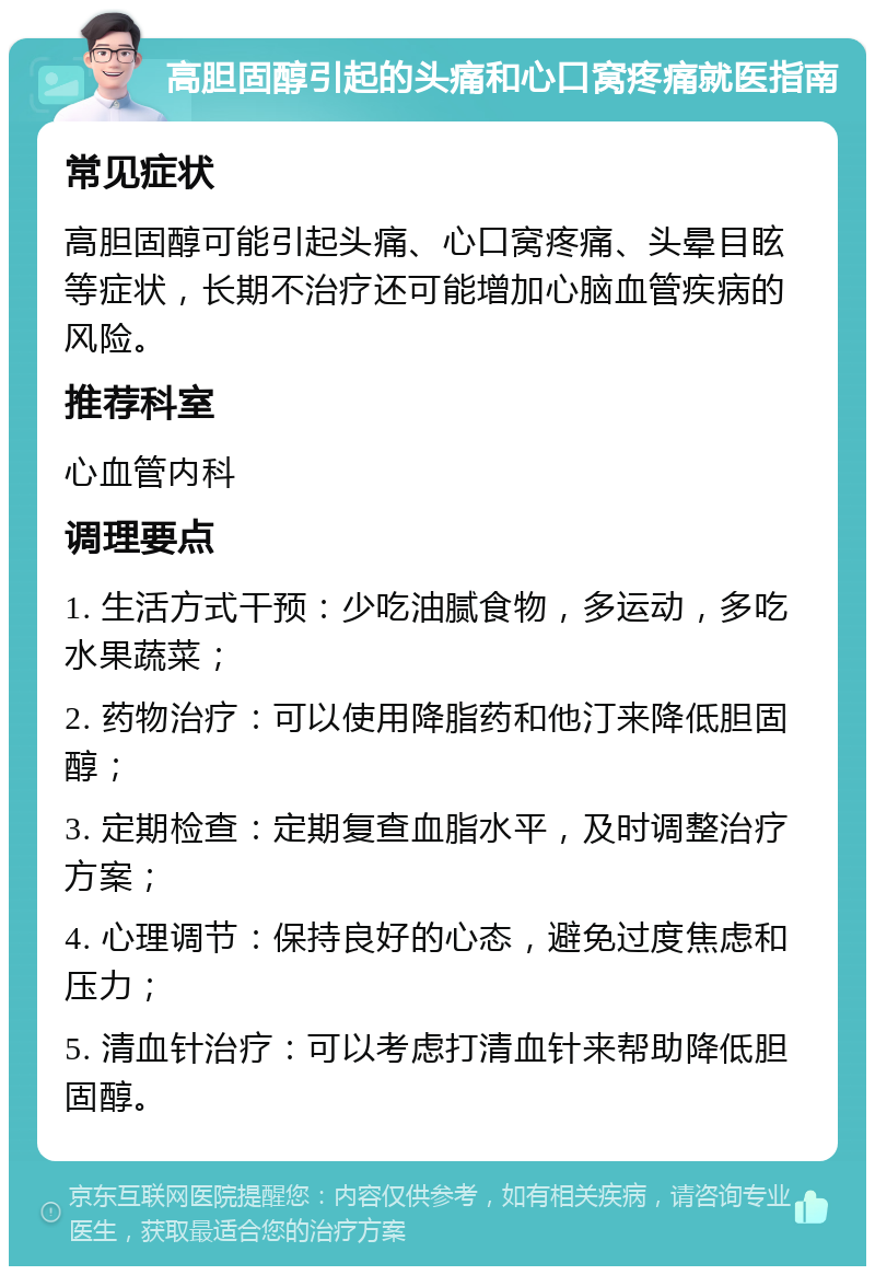 高胆固醇引起的头痛和心口窝疼痛就医指南 常见症状 高胆固醇可能引起头痛、心口窝疼痛、头晕目眩等症状，长期不治疗还可能增加心脑血管疾病的风险。 推荐科室 心血管内科 调理要点 1. 生活方式干预：少吃油腻食物，多运动，多吃水果蔬菜； 2. 药物治疗：可以使用降脂药和他汀来降低胆固醇； 3. 定期检查：定期复查血脂水平，及时调整治疗方案； 4. 心理调节：保持良好的心态，避免过度焦虑和压力； 5. 清血针治疗：可以考虑打清血针来帮助降低胆固醇。