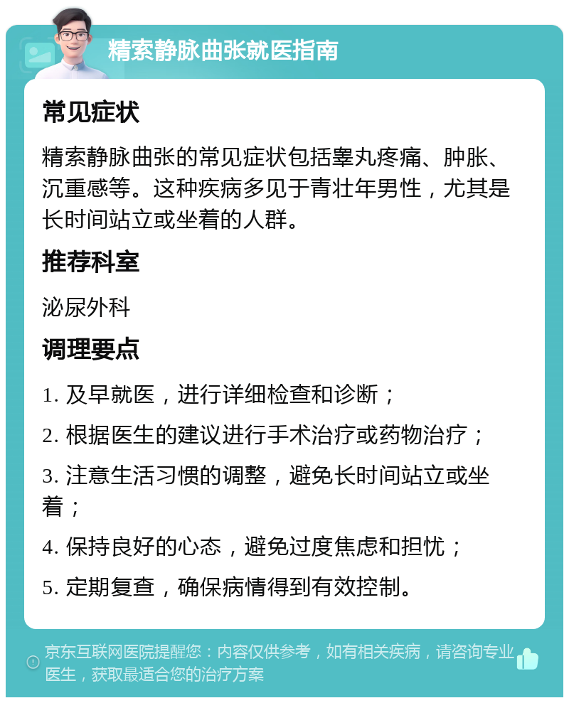 精索静脉曲张就医指南 常见症状 精索静脉曲张的常见症状包括睾丸疼痛、肿胀、沉重感等。这种疾病多见于青壮年男性，尤其是长时间站立或坐着的人群。 推荐科室 泌尿外科 调理要点 1. 及早就医，进行详细检查和诊断； 2. 根据医生的建议进行手术治疗或药物治疗； 3. 注意生活习惯的调整，避免长时间站立或坐着； 4. 保持良好的心态，避免过度焦虑和担忧； 5. 定期复查，确保病情得到有效控制。