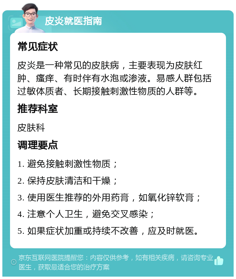 皮炎就医指南 常见症状 皮炎是一种常见的皮肤病，主要表现为皮肤红肿、瘙痒、有时伴有水泡或渗液。易感人群包括过敏体质者、长期接触刺激性物质的人群等。 推荐科室 皮肤科 调理要点 1. 避免接触刺激性物质； 2. 保持皮肤清洁和干燥； 3. 使用医生推荐的外用药膏，如氧化锌软膏； 4. 注意个人卫生，避免交叉感染； 5. 如果症状加重或持续不改善，应及时就医。