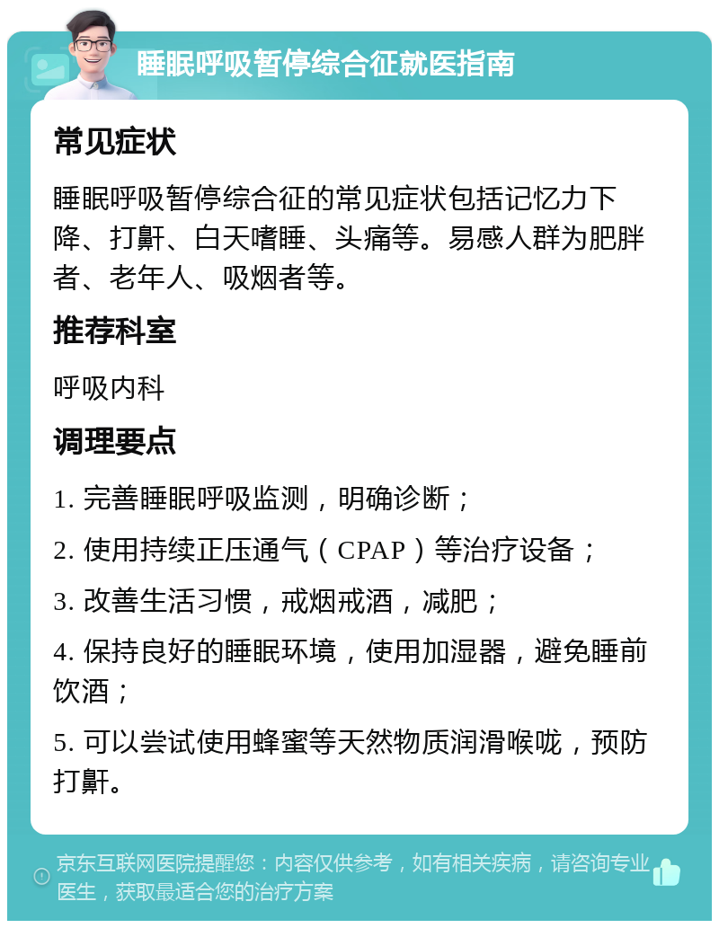 睡眠呼吸暂停综合征就医指南 常见症状 睡眠呼吸暂停综合征的常见症状包括记忆力下降、打鼾、白天嗜睡、头痛等。易感人群为肥胖者、老年人、吸烟者等。 推荐科室 呼吸内科 调理要点 1. 完善睡眠呼吸监测，明确诊断； 2. 使用持续正压通气（CPAP）等治疗设备； 3. 改善生活习惯，戒烟戒酒，减肥； 4. 保持良好的睡眠环境，使用加湿器，避免睡前饮酒； 5. 可以尝试使用蜂蜜等天然物质润滑喉咙，预防打鼾。