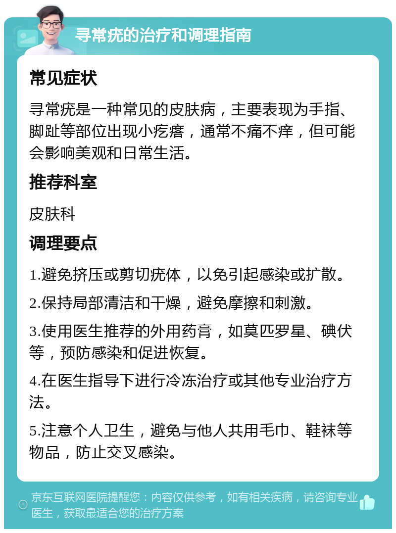 寻常疣的治疗和调理指南 常见症状 寻常疣是一种常见的皮肤病，主要表现为手指、脚趾等部位出现小疙瘩，通常不痛不痒，但可能会影响美观和日常生活。 推荐科室 皮肤科 调理要点 1.避免挤压或剪切疣体，以免引起感染或扩散。 2.保持局部清洁和干燥，避免摩擦和刺激。 3.使用医生推荐的外用药膏，如莫匹罗星、碘伏等，预防感染和促进恢复。 4.在医生指导下进行冷冻治疗或其他专业治疗方法。 5.注意个人卫生，避免与他人共用毛巾、鞋袜等物品，防止交叉感染。