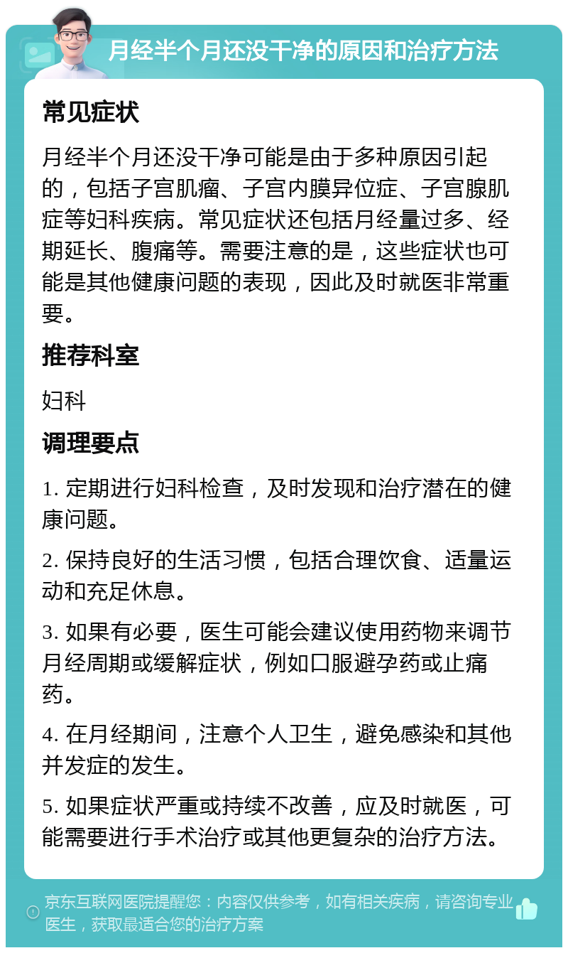 月经半个月还没干净的原因和治疗方法 常见症状 月经半个月还没干净可能是由于多种原因引起的，包括子宫肌瘤、子宫内膜异位症、子宫腺肌症等妇科疾病。常见症状还包括月经量过多、经期延长、腹痛等。需要注意的是，这些症状也可能是其他健康问题的表现，因此及时就医非常重要。 推荐科室 妇科 调理要点 1. 定期进行妇科检查，及时发现和治疗潜在的健康问题。 2. 保持良好的生活习惯，包括合理饮食、适量运动和充足休息。 3. 如果有必要，医生可能会建议使用药物来调节月经周期或缓解症状，例如口服避孕药或止痛药。 4. 在月经期间，注意个人卫生，避免感染和其他并发症的发生。 5. 如果症状严重或持续不改善，应及时就医，可能需要进行手术治疗或其他更复杂的治疗方法。