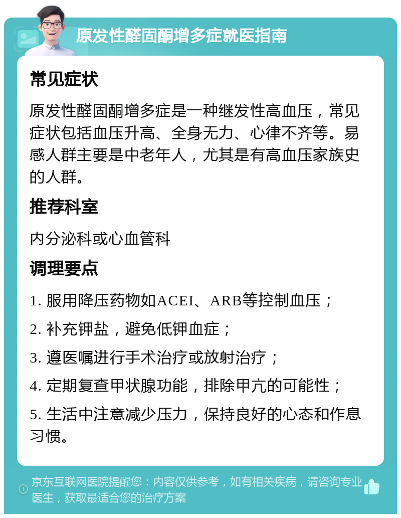 原发性醛固酮增多症就医指南 常见症状 原发性醛固酮增多症是一种继发性高血压，常见症状包括血压升高、全身无力、心律不齐等。易感人群主要是中老年人，尤其是有高血压家族史的人群。 推荐科室 内分泌科或心血管科 调理要点 1. 服用降压药物如ACEI、ARB等控制血压； 2. 补充钾盐，避免低钾血症； 3. 遵医嘱进行手术治疗或放射治疗； 4. 定期复查甲状腺功能，排除甲亢的可能性； 5. 生活中注意减少压力，保持良好的心态和作息习惯。