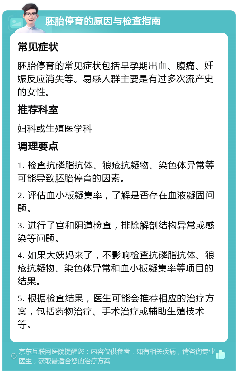 胚胎停育的原因与检查指南 常见症状 胚胎停育的常见症状包括早孕期出血、腹痛、妊娠反应消失等。易感人群主要是有过多次流产史的女性。 推荐科室 妇科或生殖医学科 调理要点 1. 检查抗磷脂抗体、狼疮抗凝物、染色体异常等可能导致胚胎停育的因素。 2. 评估血小板凝集率，了解是否存在血液凝固问题。 3. 进行子宫和阴道检查，排除解剖结构异常或感染等问题。 4. 如果大姨妈来了，不影响检查抗磷脂抗体、狼疮抗凝物、染色体异常和血小板凝集率等项目的结果。 5. 根据检查结果，医生可能会推荐相应的治疗方案，包括药物治疗、手术治疗或辅助生殖技术等。