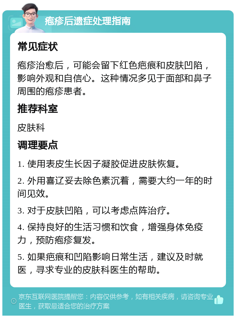 疱疹后遗症处理指南 常见症状 疱疹治愈后，可能会留下红色疤痕和皮肤凹陷，影响外观和自信心。这种情况多见于面部和鼻子周围的疱疹患者。 推荐科室 皮肤科 调理要点 1. 使用表皮生长因子凝胶促进皮肤恢复。 2. 外用喜辽妥去除色素沉着，需要大约一年的时间见效。 3. 对于皮肤凹陷，可以考虑点阵治疗。 4. 保持良好的生活习惯和饮食，增强身体免疫力，预防疱疹复发。 5. 如果疤痕和凹陷影响日常生活，建议及时就医，寻求专业的皮肤科医生的帮助。