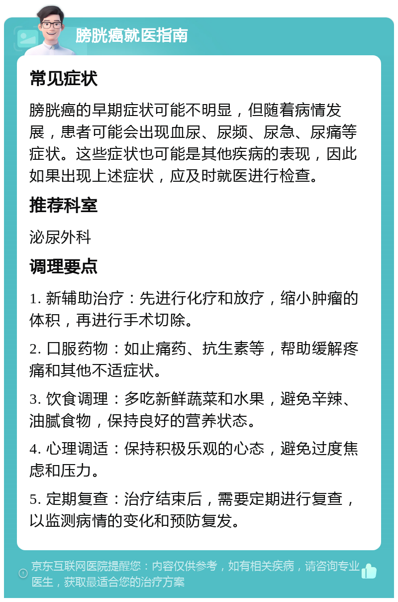 膀胱癌就医指南 常见症状 膀胱癌的早期症状可能不明显，但随着病情发展，患者可能会出现血尿、尿频、尿急、尿痛等症状。这些症状也可能是其他疾病的表现，因此如果出现上述症状，应及时就医进行检查。 推荐科室 泌尿外科 调理要点 1. 新辅助治疗：先进行化疗和放疗，缩小肿瘤的体积，再进行手术切除。 2. 口服药物：如止痛药、抗生素等，帮助缓解疼痛和其他不适症状。 3. 饮食调理：多吃新鲜蔬菜和水果，避免辛辣、油腻食物，保持良好的营养状态。 4. 心理调适：保持积极乐观的心态，避免过度焦虑和压力。 5. 定期复查：治疗结束后，需要定期进行复查，以监测病情的变化和预防复发。