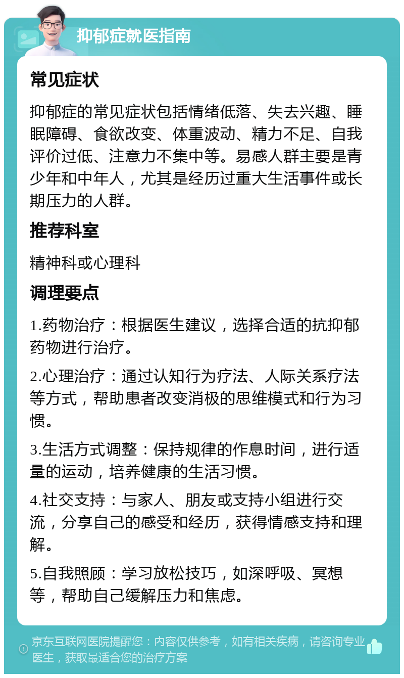 抑郁症就医指南 常见症状 抑郁症的常见症状包括情绪低落、失去兴趣、睡眠障碍、食欲改变、体重波动、精力不足、自我评价过低、注意力不集中等。易感人群主要是青少年和中年人，尤其是经历过重大生活事件或长期压力的人群。 推荐科室 精神科或心理科 调理要点 1.药物治疗：根据医生建议，选择合适的抗抑郁药物进行治疗。 2.心理治疗：通过认知行为疗法、人际关系疗法等方式，帮助患者改变消极的思维模式和行为习惯。 3.生活方式调整：保持规律的作息时间，进行适量的运动，培养健康的生活习惯。 4.社交支持：与家人、朋友或支持小组进行交流，分享自己的感受和经历，获得情感支持和理解。 5.自我照顾：学习放松技巧，如深呼吸、冥想等，帮助自己缓解压力和焦虑。