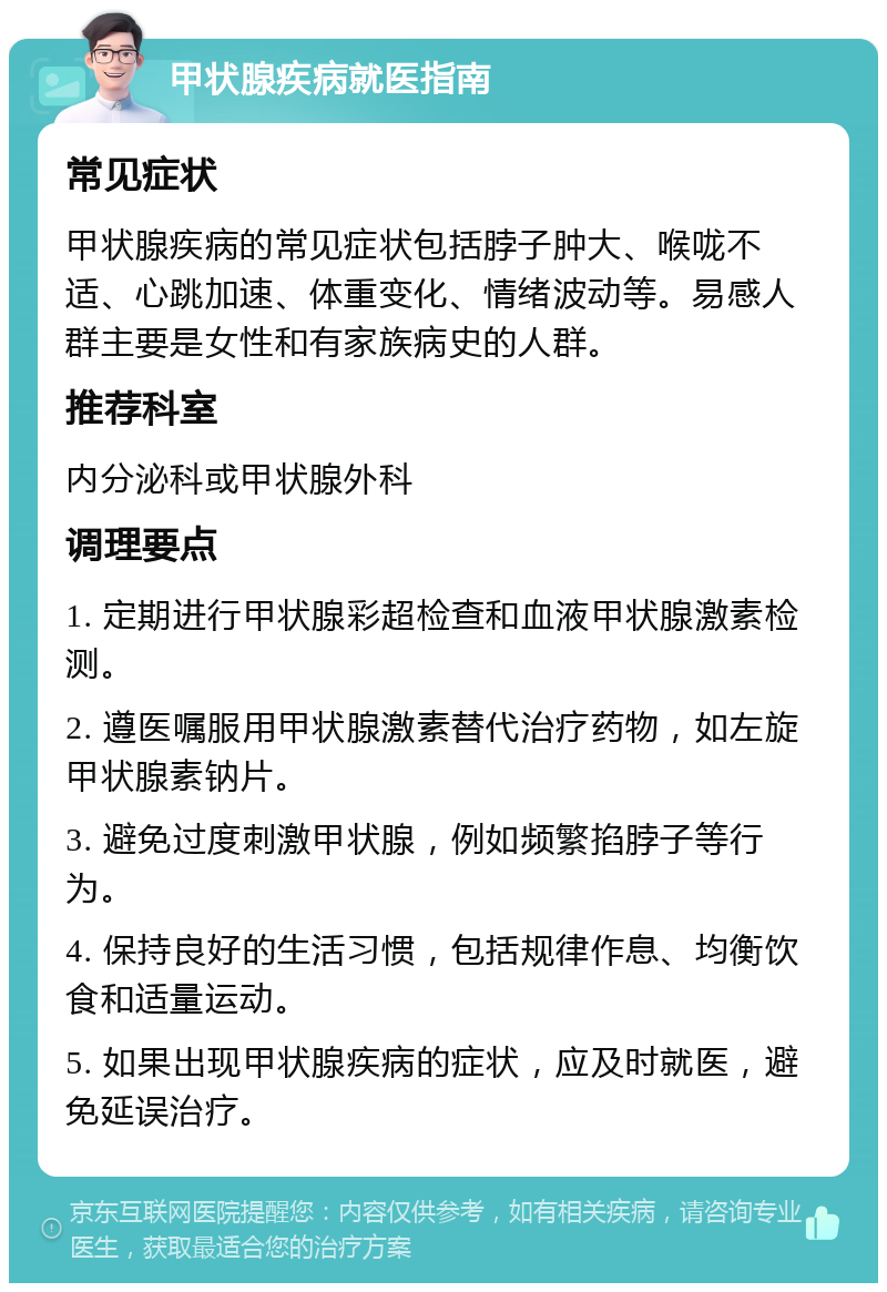 甲状腺疾病就医指南 常见症状 甲状腺疾病的常见症状包括脖子肿大、喉咙不适、心跳加速、体重变化、情绪波动等。易感人群主要是女性和有家族病史的人群。 推荐科室 内分泌科或甲状腺外科 调理要点 1. 定期进行甲状腺彩超检查和血液甲状腺激素检测。 2. 遵医嘱服用甲状腺激素替代治疗药物，如左旋甲状腺素钠片。 3. 避免过度刺激甲状腺，例如频繁掐脖子等行为。 4. 保持良好的生活习惯，包括规律作息、均衡饮食和适量运动。 5. 如果出现甲状腺疾病的症状，应及时就医，避免延误治疗。