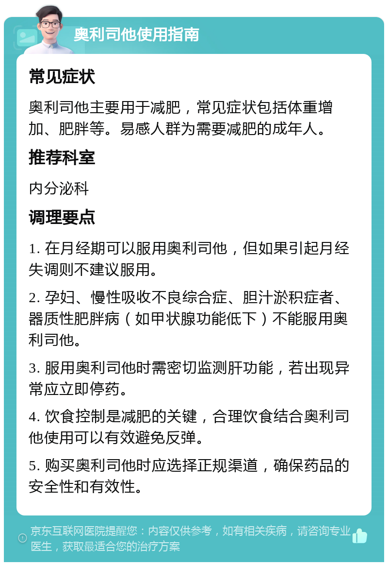 奥利司他使用指南 常见症状 奥利司他主要用于减肥，常见症状包括体重增加、肥胖等。易感人群为需要减肥的成年人。 推荐科室 内分泌科 调理要点 1. 在月经期可以服用奥利司他，但如果引起月经失调则不建议服用。 2. 孕妇、慢性吸收不良综合症、胆汁淤积症者、器质性肥胖病（如甲状腺功能低下）不能服用奥利司他。 3. 服用奥利司他时需密切监测肝功能，若出现异常应立即停药。 4. 饮食控制是减肥的关键，合理饮食结合奥利司他使用可以有效避免反弹。 5. 购买奥利司他时应选择正规渠道，确保药品的安全性和有效性。